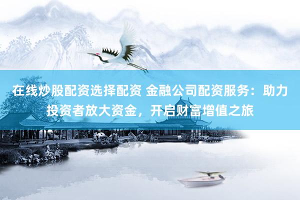 在线炒股配资选择配资 金融公司配资服务：助力投资者放大资金，开启财富增值之旅