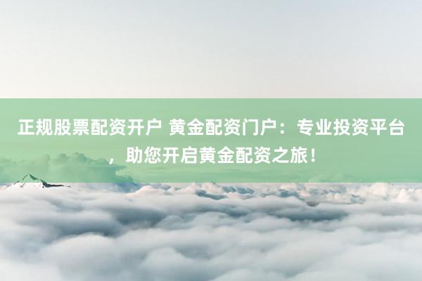 正规股票配资开户 黄金配资门户：专业投资平台，助您开启黄金配资之旅！