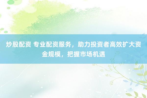 炒股配资 专业配资服务，助力投资者高效扩大资金规模，把握市场机遇