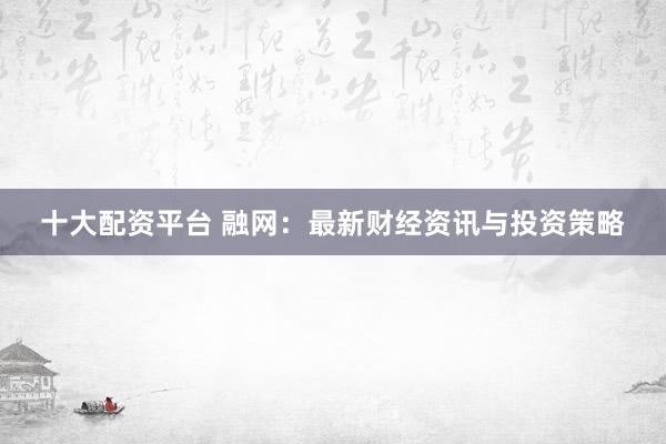 十大配资平台 融网：最新财经资讯与投资策略