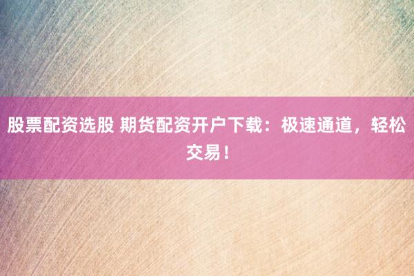 股票配资选股 期货配资开户下载：极速通道，轻松交易！