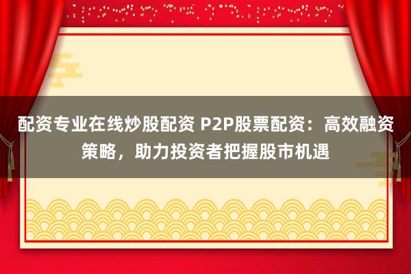 配资专业在线炒股配资 P2P股票配资：高效融资策略，助力投资者把握股市机遇