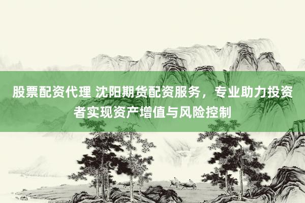 股票配资代理 沈阳期货配资服务，专业助力投资者实现资产增值与风险控制