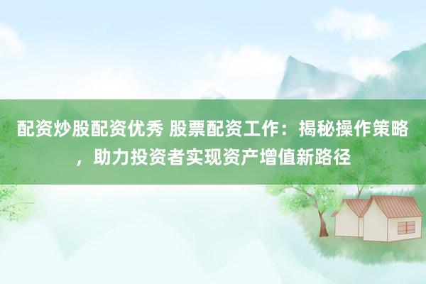 配资炒股配资优秀 股票配资工作：揭秘操作策略，助力投资者实现资产增值新路径