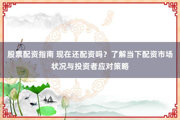 股票配资指南 现在还配资吗？了解当下配资市场状况与投资者应对策略