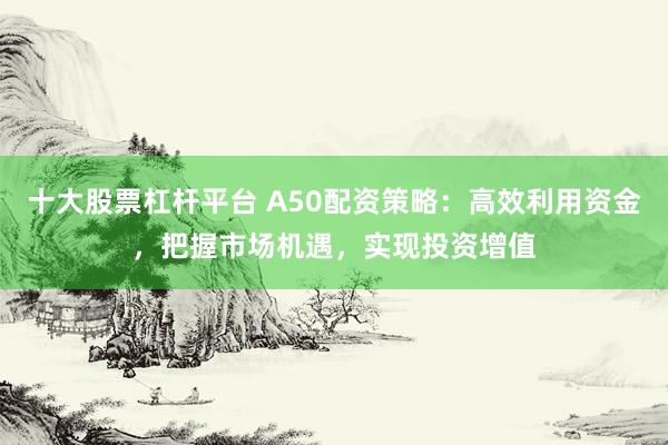 十大股票杠杆平台 A50配资策略：高效利用资金，把握市场机遇，实现投资增值