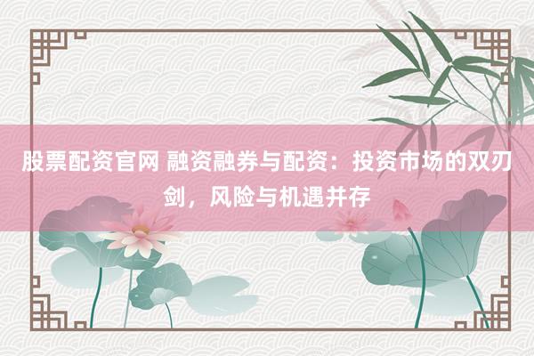 股票配资官网 融资融券与配资：投资市场的双刃剑，风险与机遇并存