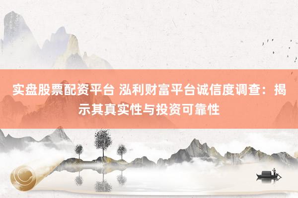 实盘股票配资平台 泓利财富平台诚信度调查：揭示其真实性与投资可靠性