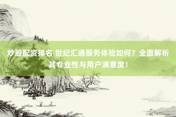 炒股配资排名 世纪汇通服务体验如何？全面解析其专业性与用户满意度！
