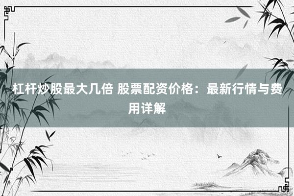 杠杆炒股最大几倍 股票配资价格：最新行情与费用详解