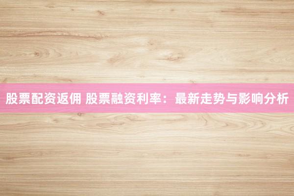 股票配资返佣 股票融资利率：最新走势与影响分析