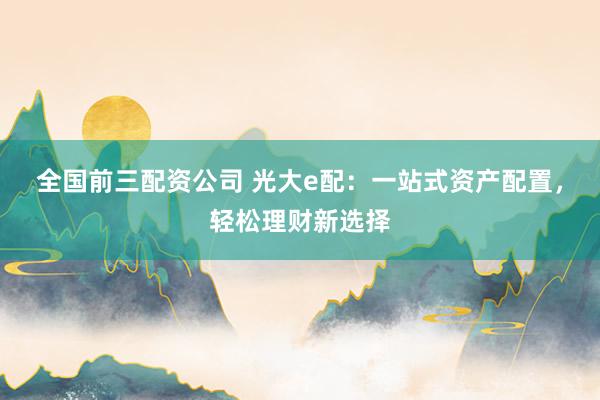 全国前三配资公司 光大e配：一站式资产配置，轻松理财新选择