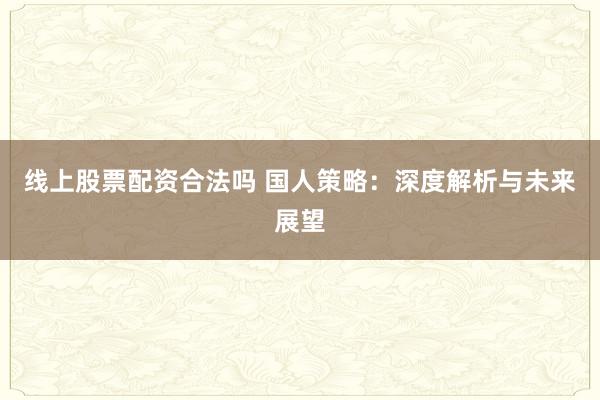线上股票配资合法吗 国人策略：深度解析与未来展望