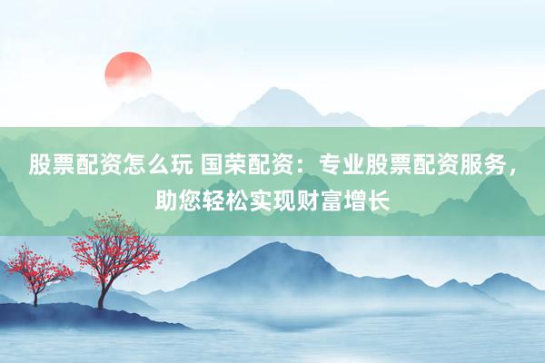 股票配资怎么玩 国荣配资：专业股票配资服务，助您轻松实现财富增长