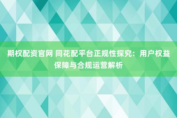 期权配资官网 同花配平台正规性探究：用户权益保障与合规运营解析