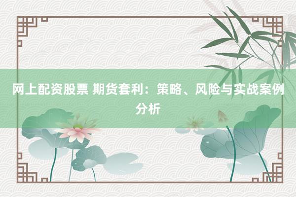 网上配资股票 期货套利：策略、风险与实战案例分析
