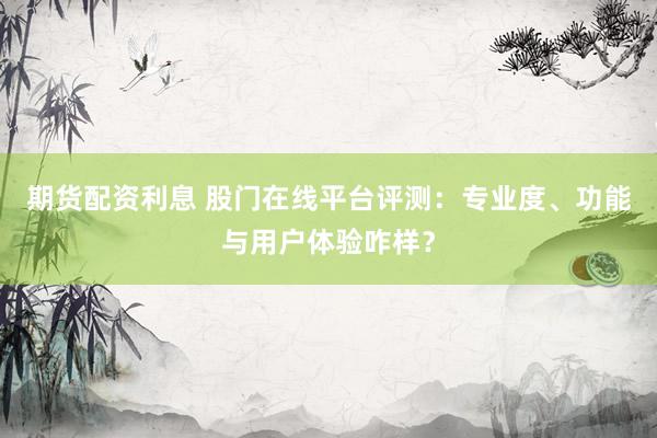 期货配资利息 股门在线平台评测：专业度、功能与用户体验咋样？