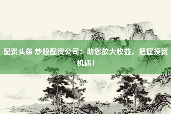 配资头条 炒股配资公司：助您放大收益，把握投资机遇！
