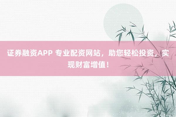 证券融资APP 专业配资网站，助您轻松投资，实现财富增值！