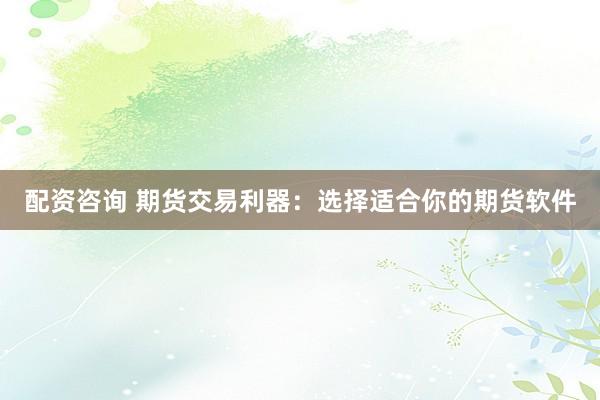 配资咨询 期货交易利器：选择适合你的期货软件