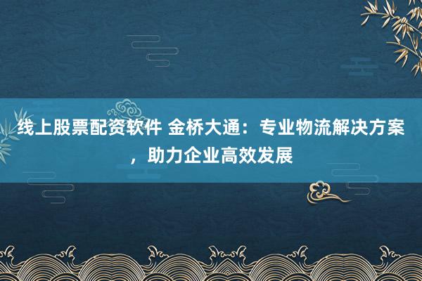 线上股票配资软件 金桥大通：专业物流解决方案，助力企业高效发展