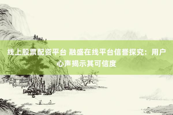 线上股票配资平台 融盛在线平台信誉探究：用户心声揭示其可信度