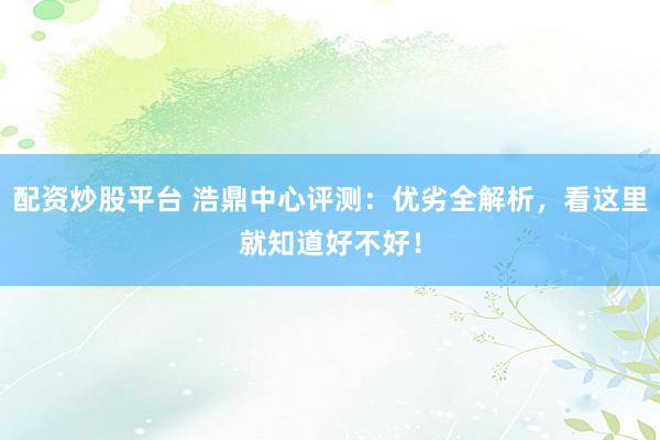 配资炒股平台 浩鼎中心评测：优劣全解析，看这里就知道好不好！