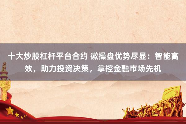 十大炒股杠杆平台合约 徽操盘优势尽显：智能高效，助力投资决策，掌控金融市场先机