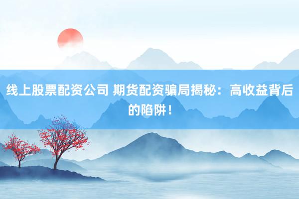 线上股票配资公司 期货配资骗局揭秘：高收益背后的陷阱！