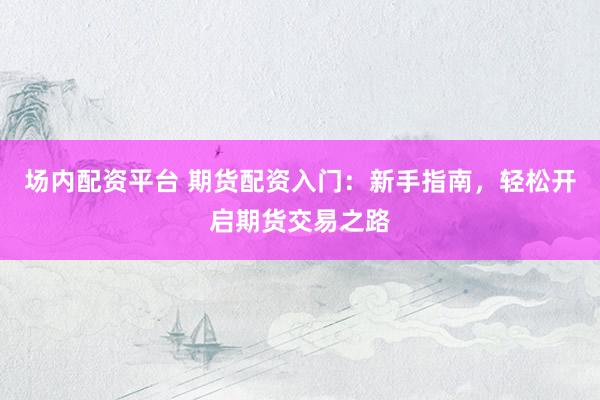 场内配资平台 期货配资入门：新手指南，轻松开启期货交易之路