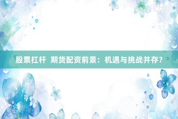 股票扛杆  期货配资前景：机遇与挑战并存？