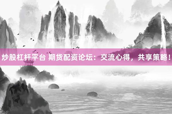 炒股杠杆平台 期货配资论坛：交流心得，共享策略！