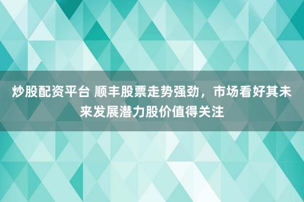 炒股配资平台 顺丰股票走势强劲，市场看好其未来发展潜力股价值得关注