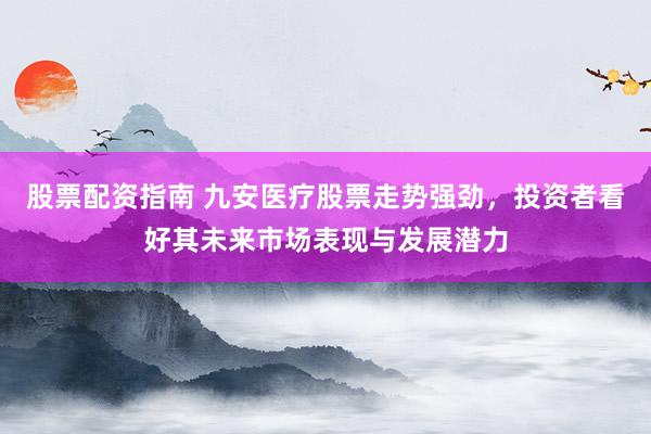 股票配资指南 九安医疗股票走势强劲，投资者看好其未来市场表现与发展潜力