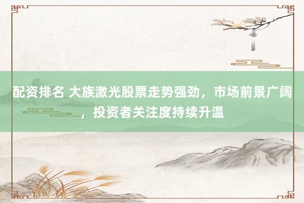 配资排名 大族激光股票走势强劲，市场前景广阔，投资者关注度持续升温
