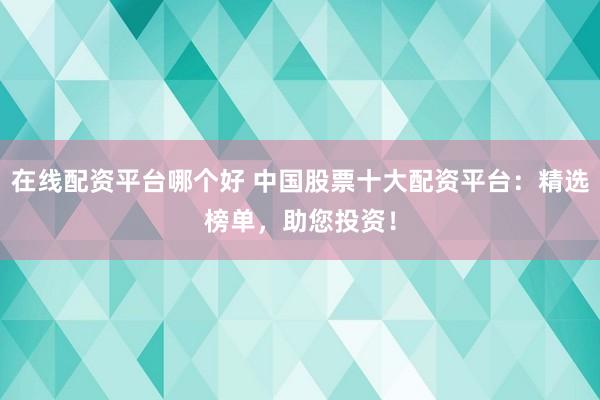 在线配资平台哪个好 中国股票十大配资平台：精选榜单，助您投资！