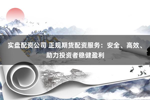 实盘配资公司 正规期货配资服务：安全、高效、助力投资者稳健盈利