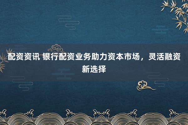 配资资讯 银行配资业务助力资本市场，灵活融资新选择