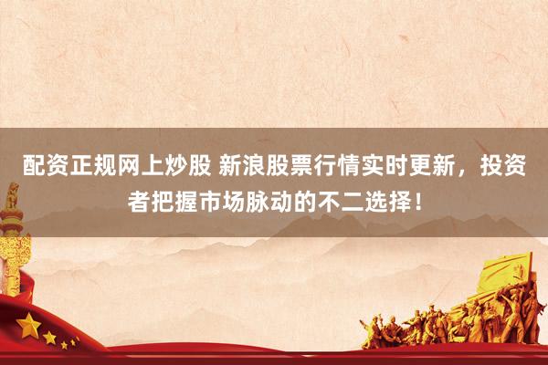 配资正规网上炒股 新浪股票行情实时更新，投资者把握市场脉动的不二选择！