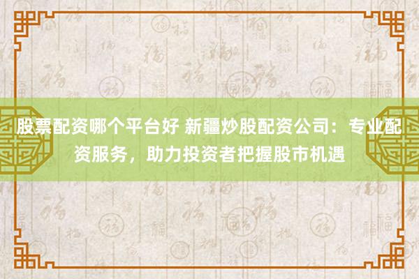 股票配资哪个平台好 新疆炒股配资公司：专业配资服务，助力投资者把握股市机遇
