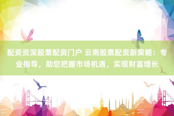 配资资深股票配资门户 云南股票配资新策略：专业指导，助您把握市场机遇，实现财富增长