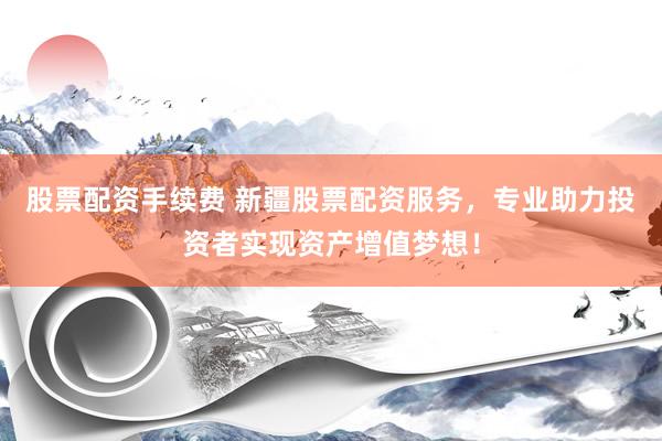 股票配资手续费 新疆股票配资服务，专业助力投资者实现资产增值梦想！