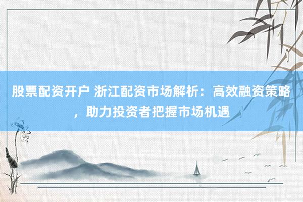 股票配资开户 浙江配资市场解析：高效融资策略，助力投资者把握市场机遇
