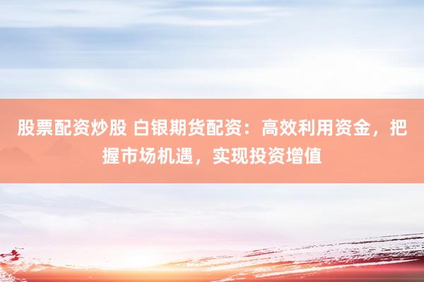 股票配资炒股 白银期货配资：高效利用资金，把握市场机遇，实现投资增值