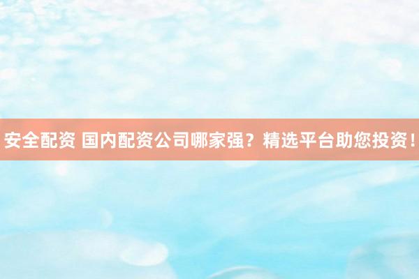 安全配资 国内配资公司哪家强？精选平台助您投资！