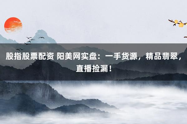 股指股票配资 阳美网实盘：一手货源，精品翡翠，直播捡漏！