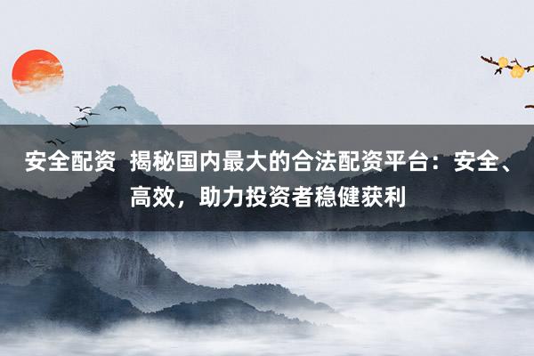 安全配资  揭秘国内最大的合法配资平台：安全、高效，助力投资者稳健获利