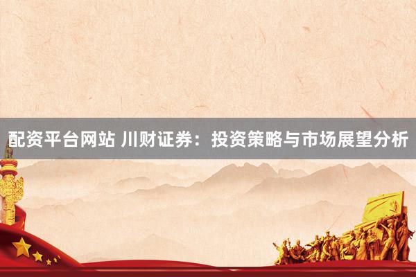 配资平台网站 川财证券:投资策略与市场展望分析