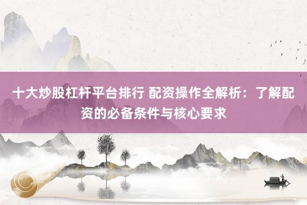 十大炒股杠杆平台排行 配资操作全解析:了解配资的必备条件与核心要求