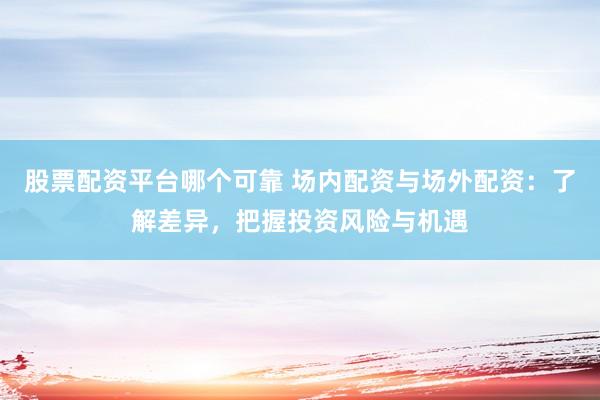 股票配资平台哪个可靠 场内配资与场外配资:了解差异,把握投资风险与机遇